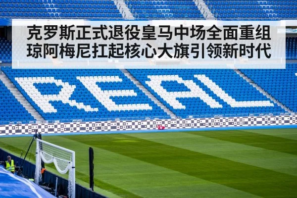 克罗斯正式退役皇马中场全面重组琼阿梅尼扛起核心大旗引领新时代